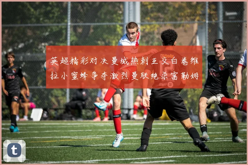英超精彩对决曼城热刺互交白卷维拉小蜜蜂争夺激烈曼联绝杀富勒姆逆转胜利