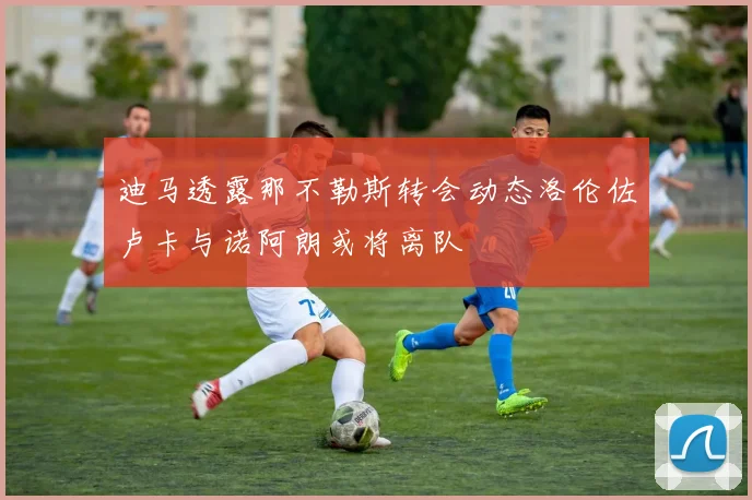 迪马透露那不勒斯转会动态洛伦佐卢卡与诺阿朗或将离队