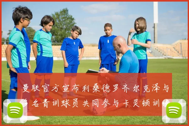 曼联官方宣布利桑德罗齐尔克泽与多名青训球员共同参与卡灵顿训练