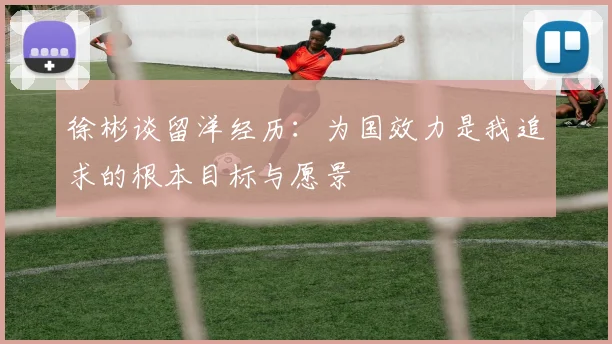 徐彬谈留洋经历：为国效力是我追求的根本目标与愿景