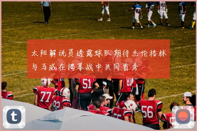 太阳解说员透露球队期待杰伦格林与马威在揭幕战中共同首秀