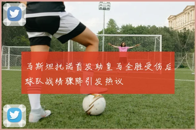 马斯坦托诺首发助皇马全胜受伤后球队战绩骤降引发热议