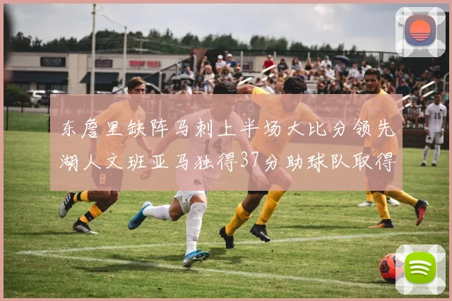 东詹里缺阵马刺上半场大比分领先湖人文班亚马独得37分助球队取得优势