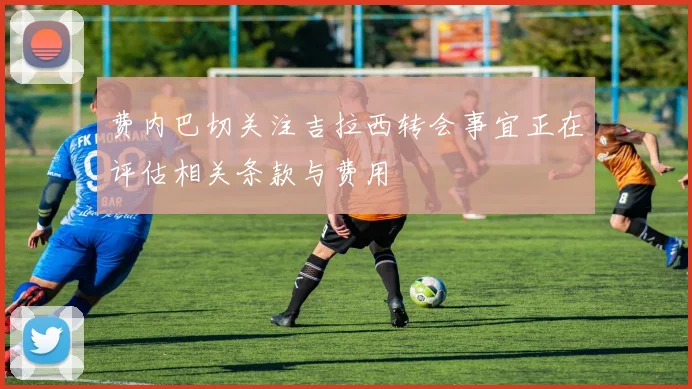 费内巴切关注吉拉西转会事宜正在评估相关条款与费用
