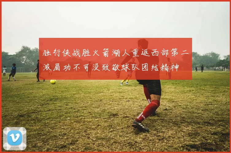 独行侠战胜火箭湖人重返西部第二浓眉功不可没致敬球队团结精神