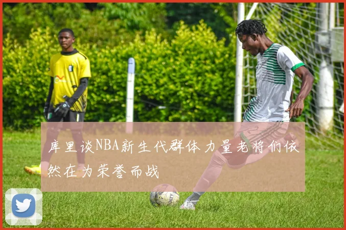 库里谈NBA新生代群体力量老将们依然在为荣誉而战