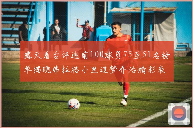 露天看台评选前100球员75至51名榜单揭晓弗拉格小里追梦乔治精彩表现