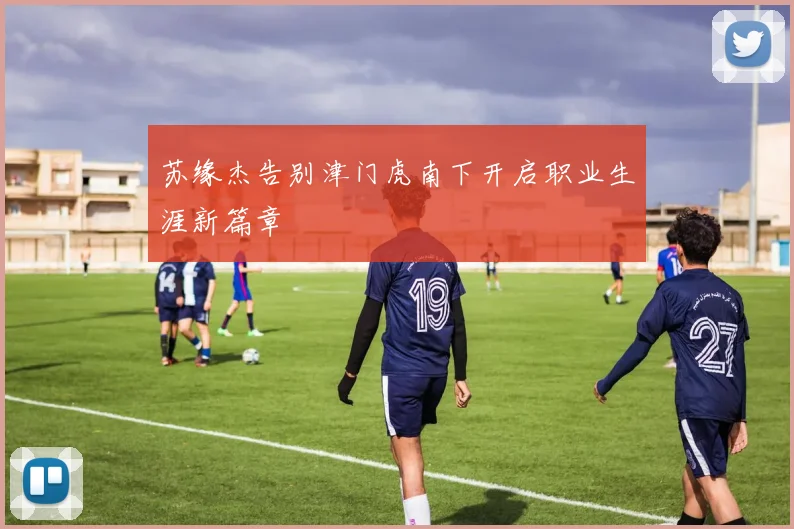 苏缘杰告别津门虎南下开启职业生涯新篇章