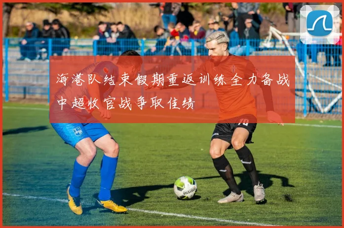 海港队结束假期重返训练全力备战中超收官战争取佳绩