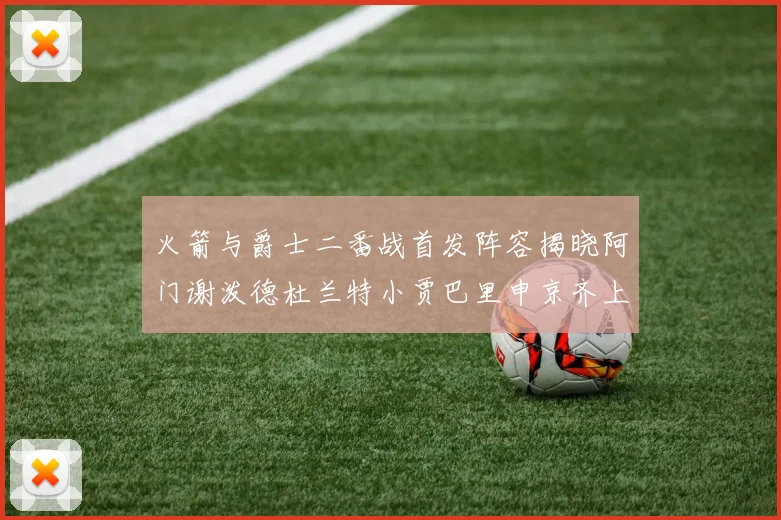 火箭与爵士二番战首发阵容揭晓阿门谢泼德杜兰特小贾巴里申京齐上阵