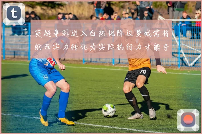 英超争冠进入白热化阶段曼城需将纸面实力转化为实际执行力才能夺冠