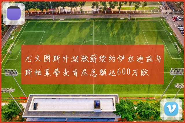 尤文图斯计划涨薪续约伊尔迪兹与斯帕莱蒂麦肯尼总额达600万欧