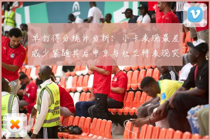 单打得分统计分析：小卡表现最差威少紧随其后申京与杜兰特表现突出