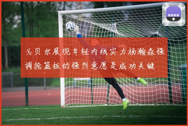戈贝尔展现年轻内线实力杨瀚森强调抢篮板的强烈意愿是成功关键