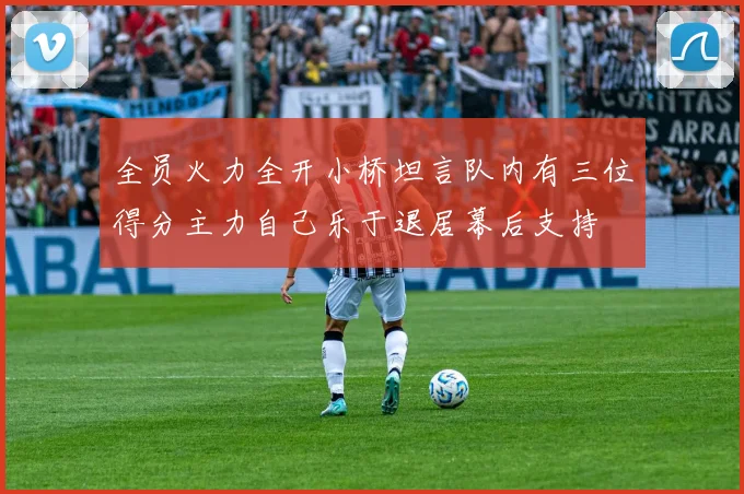 全员火力全开小桥坦言队内有三位得分主力自己乐于退居幕后支持