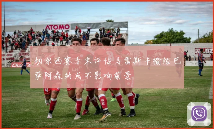 切尔西赛季末评估马雷斯卡输给巴萨阿森纳或不影响前景