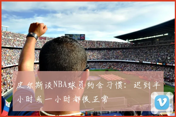 皮尔斯谈NBA球员约会习惯：迟到半小时或一小时都很正常