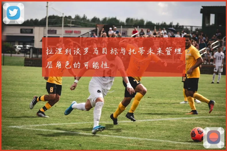 拉涅利谈罗马目标与托蒂未来管理层角色的可能性