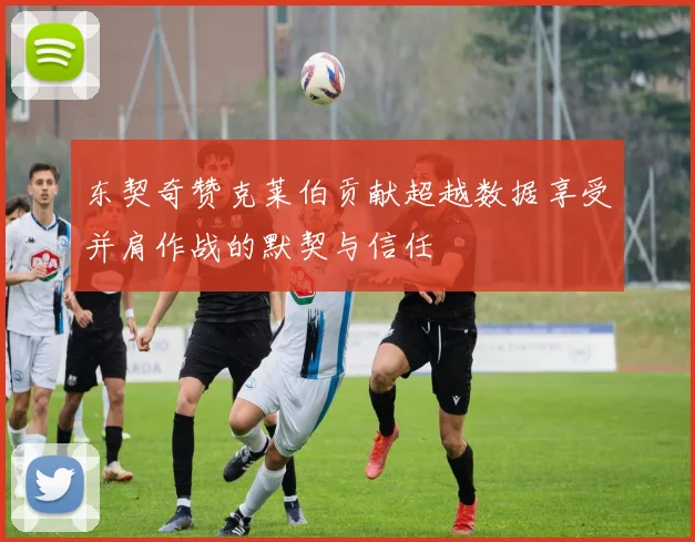 东契奇赞克莱伯贡献超越数据享受并肩作战的默契与信任