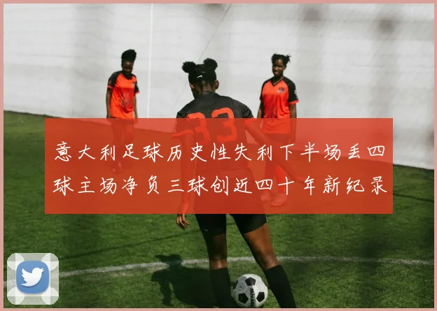 意大利足球历史性失利下半场丢四球主场净负三球创近四十年新纪录