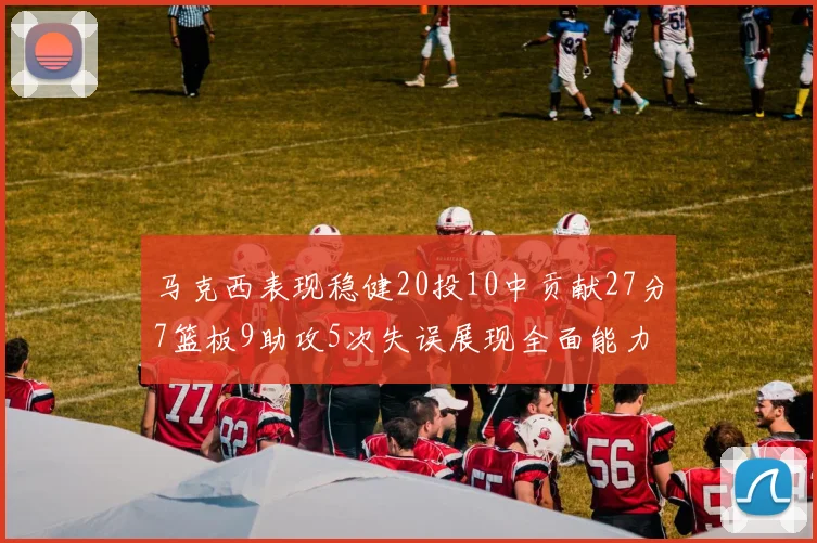 马克西表现稳健20投10中贡献27分7篮板9助攻5次失误展现全面能力